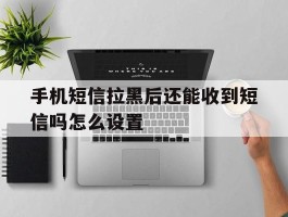 手机短信拉黑后还能收到短信吗怎么设置