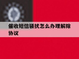 催收短信骚扰怎么办理解除协议