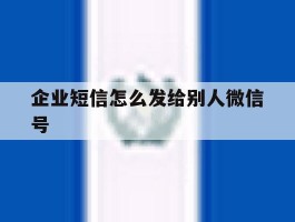企业短信怎么发给别人微信号