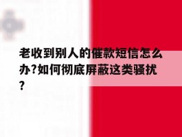 包含老收到别人的催款短信怎么办?如何彻底屏蔽这类骚扰?的词条