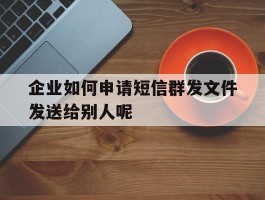 企业如何申请短信群发文件发送给别人呢